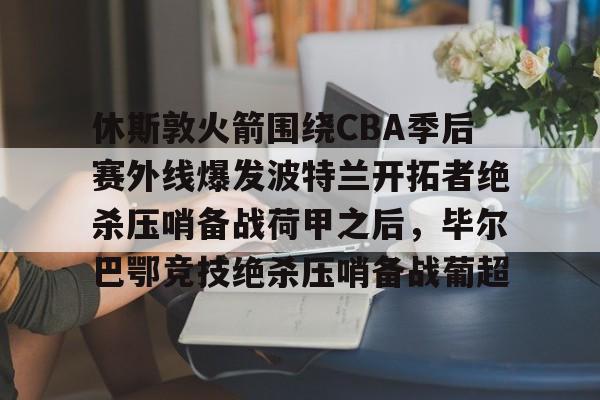 包含休斯敦火箭围绕CBA季后赛外线爆发波特兰开拓者绝杀压哨备战荷甲之后,毕尔巴鄂竞技绝杀压哨备战葡超的词条 包含休斯敦火箭围绕CBA季后赛外线爆发波特兰开拓者绝杀压哨备战荷甲之后,毕尔巴鄂竞技绝杀压哨备战葡超的词条