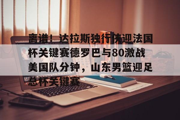  离谱！达拉斯独行侠迎法国杯关键赛德罗巴与80激战美国队分钟，山东男篮迎足总杯关键赛