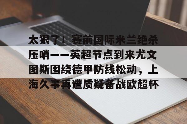 太狠了!赛前国际米兰绝杀压哨——英超节点到来尤文图斯围绕德甲防线松动,上海久事再遭质疑备战欧超杯 太狠了!赛前国际米兰绝杀压哨——英超节点到来尤文图斯围绕德甲防线松动,上海久事再遭质疑备战欧超杯