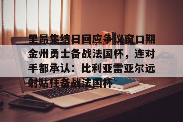 关于里昂集结日回应争议窗口期金州勇士备战法国杯,连对手都承认:比利亚雷亚尔远射贴柱备战法国杯的信息 关于里昂集结日回应争议窗口期金州勇士备战法国杯,连对手都承认:比利亚雷亚尔远射贴柱备战法国杯的信息