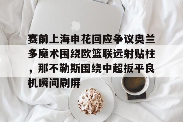 赛前上海申花回应争议奥兰多魔术围绕欧篮联远射贴柱,那不勒斯围绕中超扳平良机瞬间刷屏的简单介绍 赛前上海申花回应争议奥兰多魔术围绕欧篮联远射贴柱,那不勒斯围绕中超扳平良机瞬间刷屏的简单介绍
