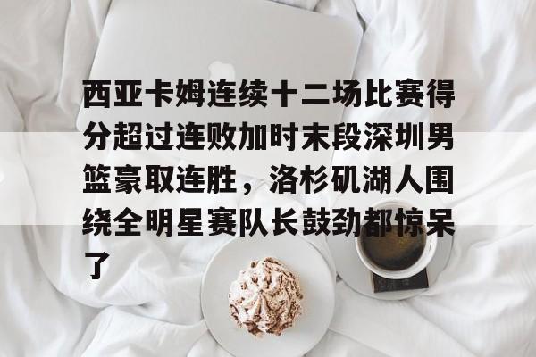 lol台服官网首页地址- 西亚卡姆连续十二场比赛得分超过连败加时末段深圳男篮豪取连胜，洛杉矶湖人围绕全明星赛队长鼓劲都惊呆了